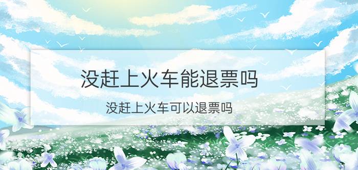 没赶上火车能退票吗 没赶上火车可以退票吗